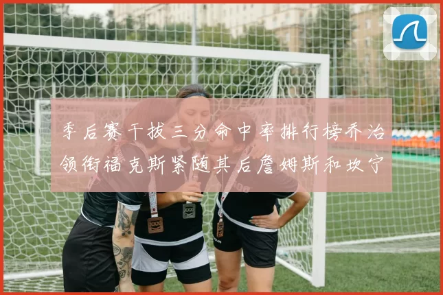 季后赛干拔三分命中率排行榜乔治领衔福克斯紧随其后詹姆斯和坎宁安表现不俗