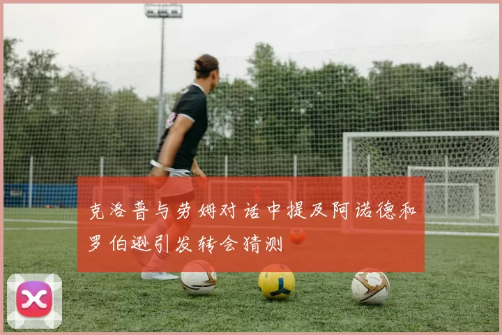 克洛普与劳姆对话中提及阿诺德和罗伯逊引发转会猜测