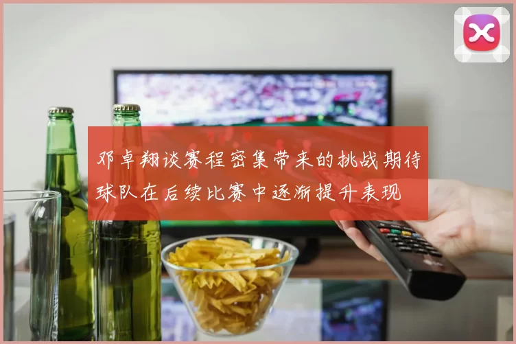 邓卓翔谈赛程密集带来的挑战期待球队在后续比赛中逐渐提升表现