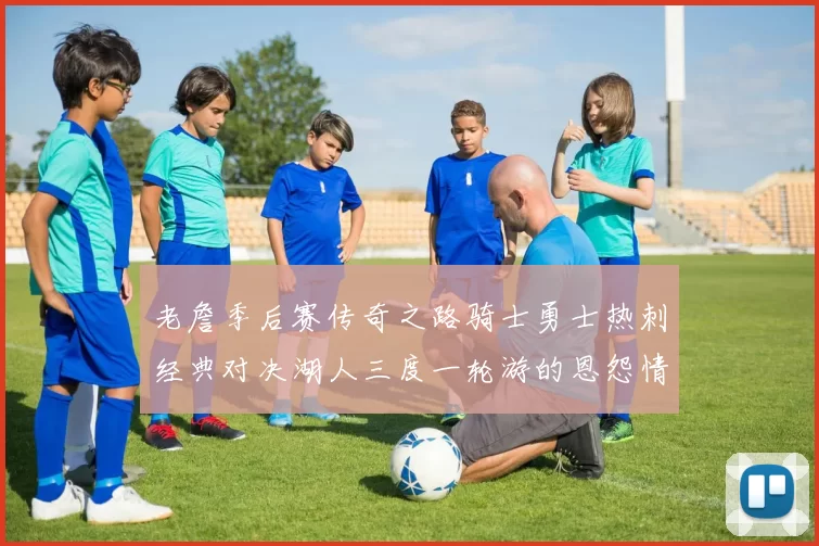 老詹季后赛传奇之路骑士勇士热刺经典对决湖人三度一轮游的恩怨情仇