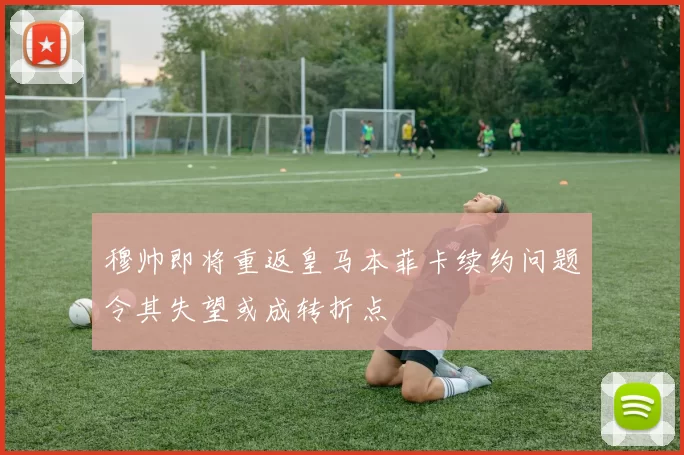 穆帅即将重返皇马本菲卡续约问题令其失望或成转折点