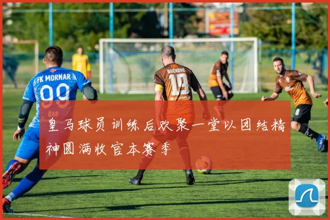 皇马球员训练后欢聚一堂以团结精神圆满收官本赛季