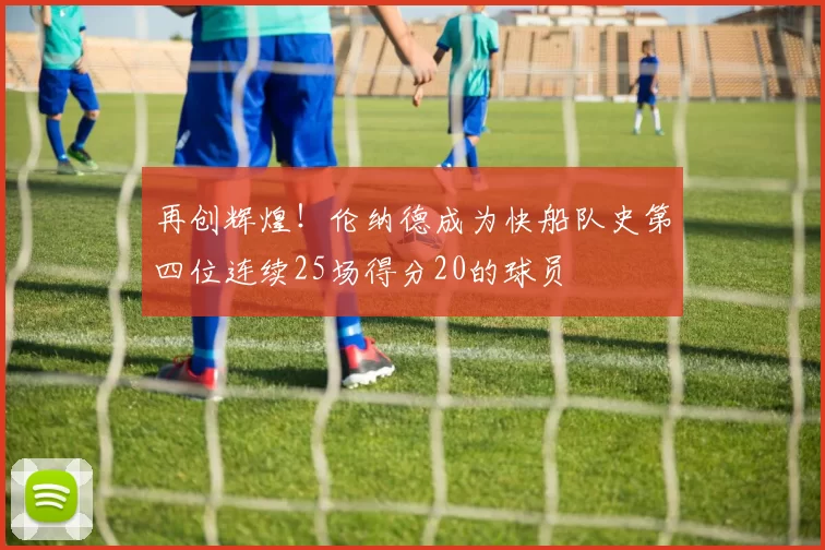 再创辉煌！伦纳德成为快船队史第四位连续25场得分20的球员