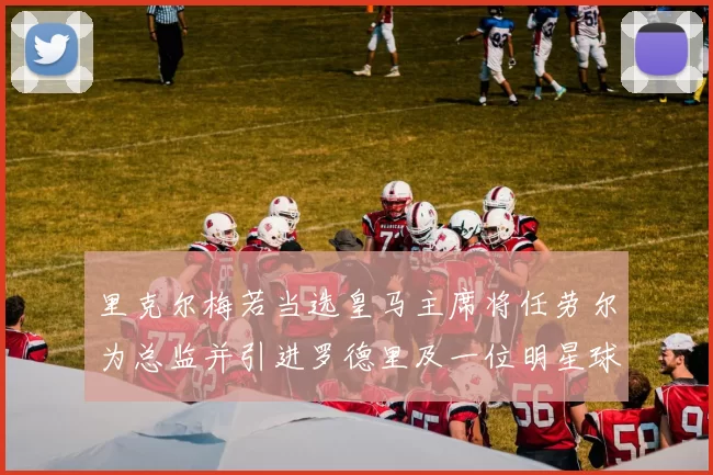 里克尔梅若当选皇马主席将任劳尔为总监并引进罗德里及一位明星球员