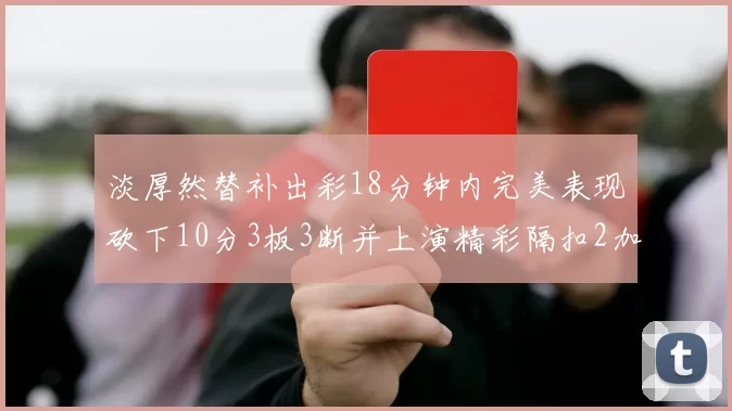 淡厚然替补出彩18分钟内完美表现砍下10分3板3断并上演精彩隔扣2加1