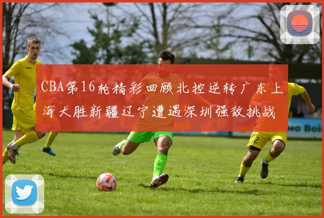 CBA第16轮精彩回顾北控逆转广东上海大胜新疆辽宁遭遇深圳强敌挑战